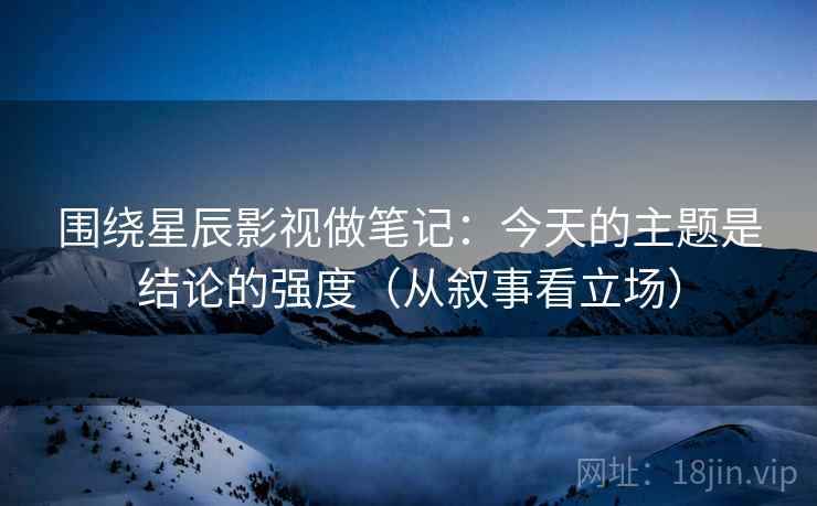 围绕星辰影视做笔记：今天的主题是结论的强度（从叙事看立场）